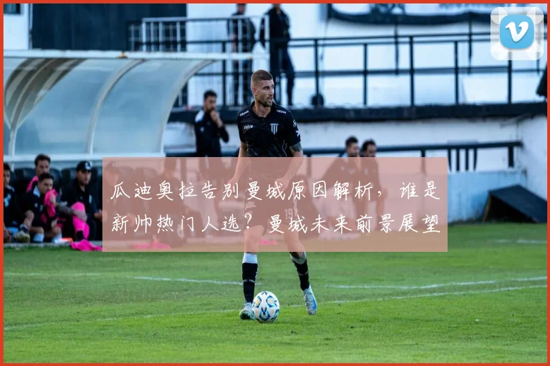 瓜迪奥拉告别曼城原因解析，谁是新帅热门人选？曼城未来前景展望