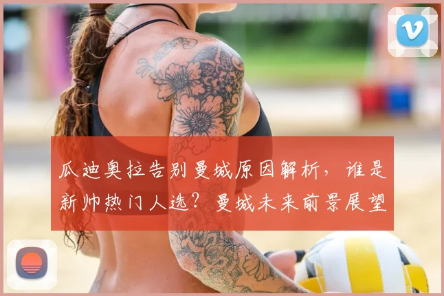 瓜迪奥拉告别曼城原因解析，谁是新帅热门人选？曼城未来前景展望