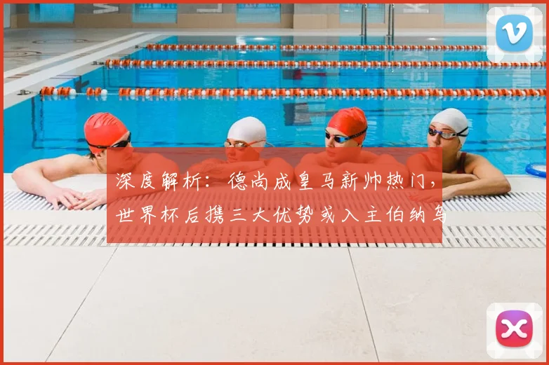 深度解析：德尚成皇马新帅热门，世界杯后携三大优势或入主伯纳乌