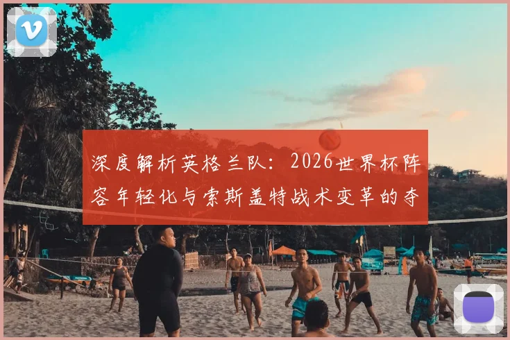 深度解析英格兰队：2026世界杯阵容年轻化与索斯盖特战术变革的夺冠前景