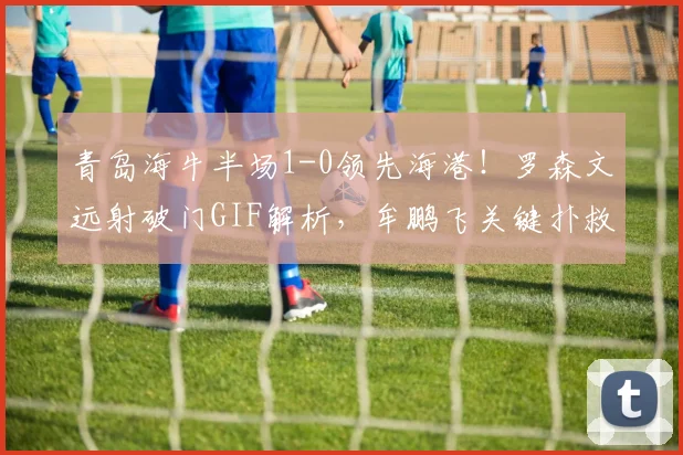 青岛海牛半场1-0领先海港！罗森文远射破门GIF解析，牟鹏飞关键扑救视频集锦