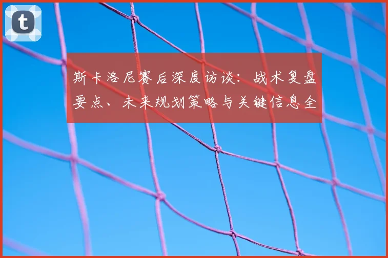 斯卡洛尼赛后深度访谈：战术复盘要点、未来规划策略与关键信息全解读