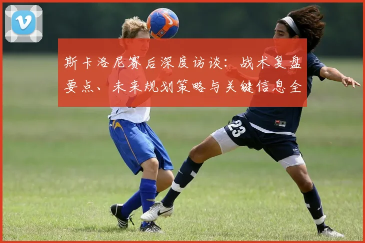 斯卡洛尼赛后深度访谈：战术复盘要点、未来规划策略与关键信息全解读